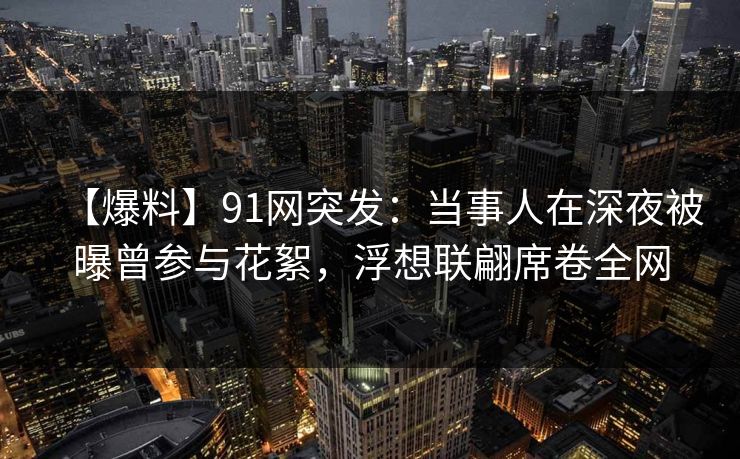 【爆料】91网突发：当事人在深夜被曝曾参与花絮，浮想联翩席卷全网