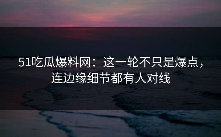 51吃瓜爆料网：这一轮不只是爆点，连边缘细节都有人对线