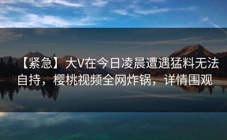 【紧急】大V在今日凌晨遭遇猛料无法自持，樱桃视频全网炸锅，详情围观