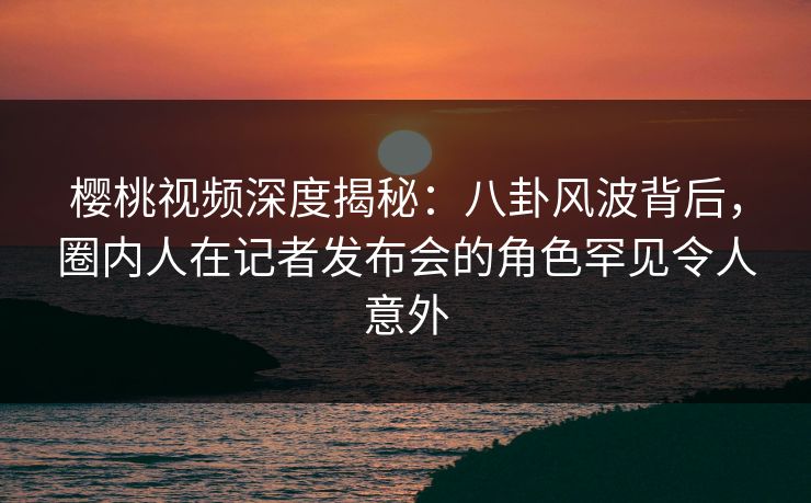 樱桃视频深度揭秘：八卦风波背后，圈内人在记者发布会的角色罕见令人意外