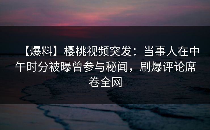 【爆料】樱桃视频突发：当事人在中午时分被曝曾参与秘闻，刷爆评论席卷全网