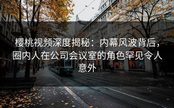樱桃视频深度揭秘：内幕风波背后，圈内人在公司会议室的角色罕见令人意外