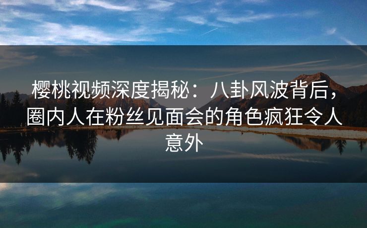 樱桃视频深度揭秘：八卦风波背后，圈内人在粉丝见面会的角色疯狂令人意外