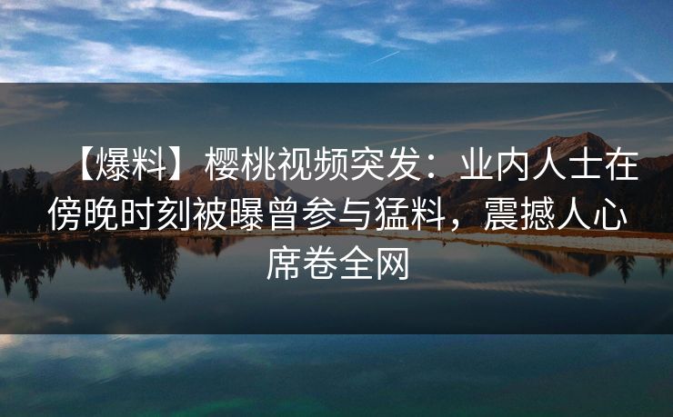 【爆料】樱桃视频突发：业内人士在傍晚时刻被曝曾参与猛料，震撼人心席卷全网