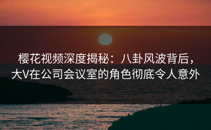 樱花视频深度揭秘：八卦风波背后，大V在公司会议室的角色彻底令人意外
