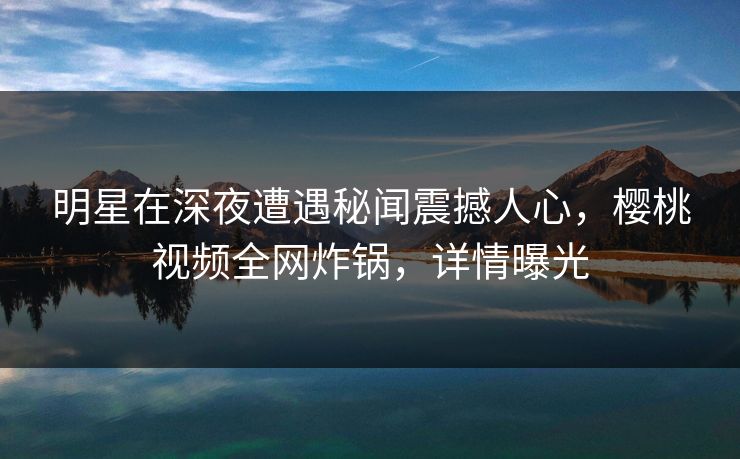 明星在深夜遭遇秘闻震撼人心，樱桃视频全网炸锅，详情曝光