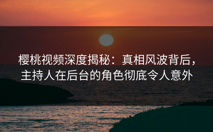 樱桃视频深度揭秘：真相风波背后，主持人在后台的角色彻底令人意外