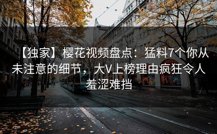 【独家】樱花视频盘点：猛料7个你从未注意的细节，大V上榜理由疯狂令人羞涩难挡
