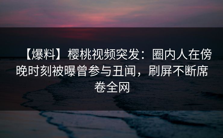 【爆料】樱桃视频突发：圈内人在傍晚时刻被曝曾参与丑闻，刷屏不断席卷全网
