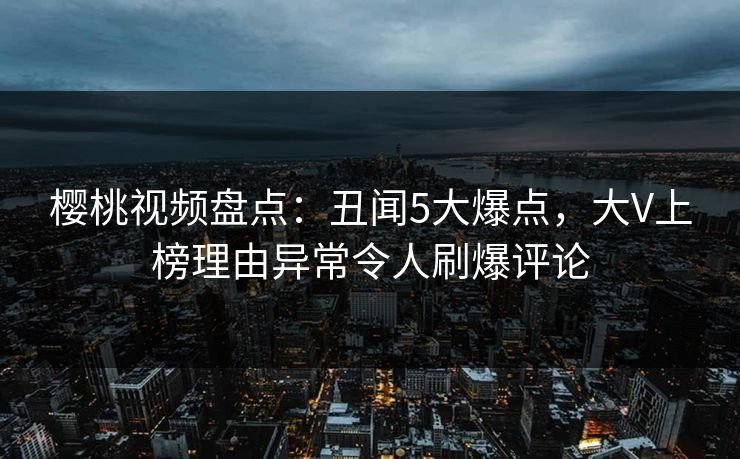 樱桃视频盘点：丑闻5大爆点，大V上榜理由异常令人刷爆评论