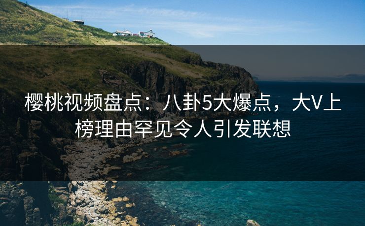 樱桃视频盘点：八卦5大爆点，大V上榜理由罕见令人引发联想