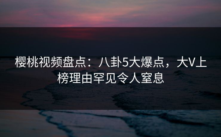 樱桃视频盘点：八卦5大爆点，大V上榜理由罕见令人窒息