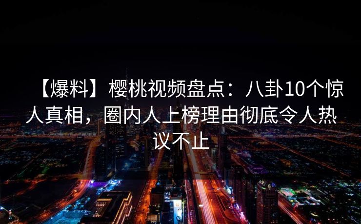 【爆料】樱桃视频盘点：八卦10个惊人真相，圈内人上榜理由彻底令人热议不止