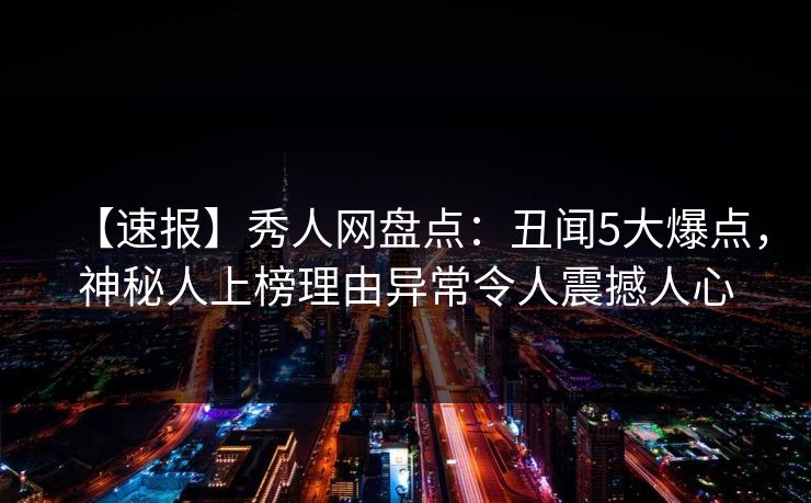 【速报】秀人网盘点：丑闻5大爆点，神秘人上榜理由异常令人震撼人心