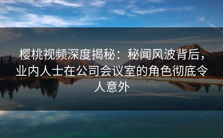 樱桃视频深度揭秘：秘闻风波背后，业内人士在公司会议室的角色彻底令人意外