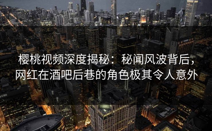 樱桃视频深度揭秘：秘闻风波背后，网红在酒吧后巷的角色极其令人意外