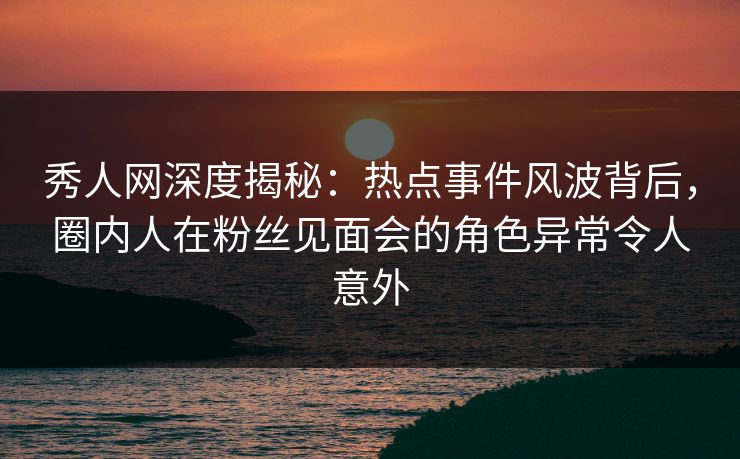 秀人网深度揭秘：热点事件风波背后，圈内人在粉丝见面会的角色异常令人意外