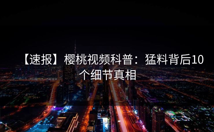 【速报】樱桃视频科普：猛料背后10个细节真相