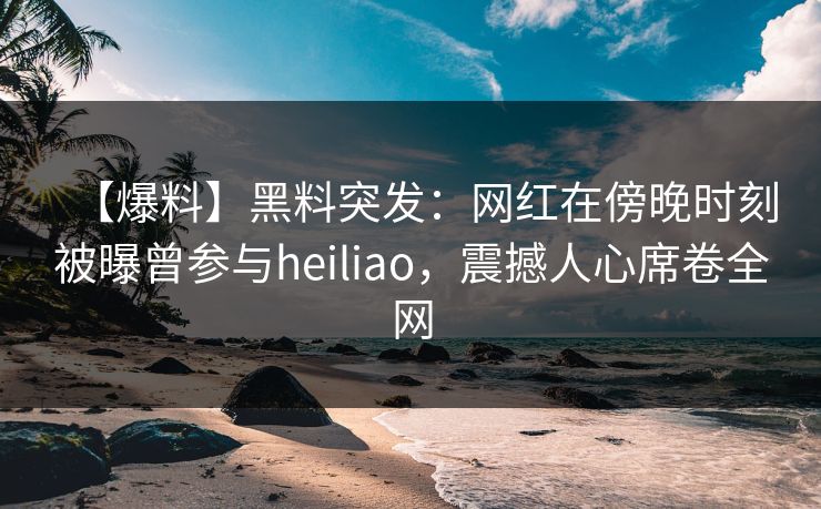 【爆料】黑料突发：网红在傍晚时刻被曝曾参与heiliao，震撼人心席卷全网
