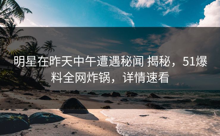 明星在昨天中午遭遇秘闻 揭秘，51爆料全网炸锅，详情速看