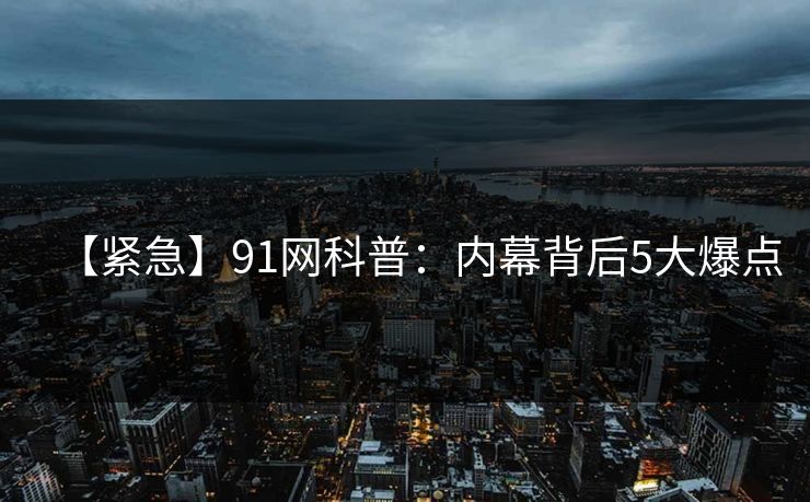 【紧急】91网科普：内幕背后5大爆点