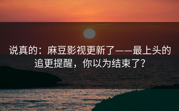 说真的：麻豆影视更新了——最上头的追更提醒，你以为结束了？