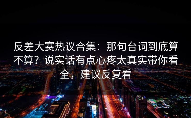 反差大赛热议合集：那句台词到底算不算？说实话有点心疼太真实带你看全，建议反复看